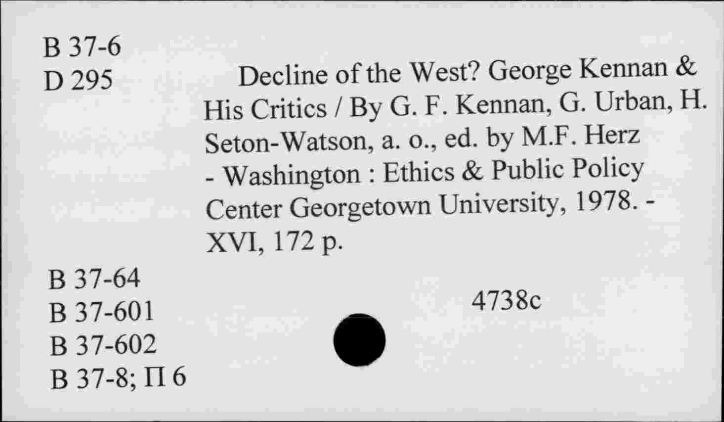 ﻿B37-6
D 295
Decline of the West? George Kennan & His Critics I By G. F. Kennan, G. Urban, H. Seton-Watson, a. o., ed. by M.F. Herz - Washington : Ethics & Public Policy Center Georgetown University, 1978. -XVI, 172 p.
B 37-64
B 37-601
B 37-602
B37-8;TI6
4738c